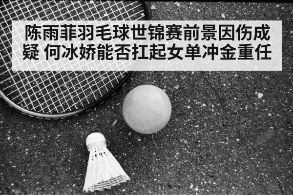陈雨菲羽毛球世锦赛前景因伤成疑 何冰娇能否扛起女单冲金重任