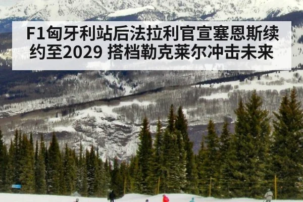 F1匈牙利站后法拉利官宣塞恩斯续约至2029 搭档勒克莱尔冲击未来