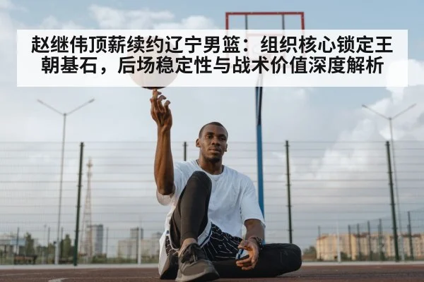 赵继伟顶薪续约辽宁男篮：组织核心锁定王朝基石，后场稳定性与战术价值深度解析
