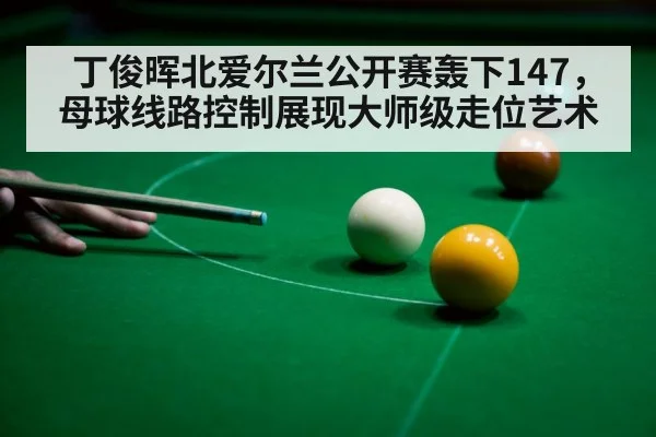 丁俊晖北爱尔兰公开赛轰下147，母球线路控制展现大师级走位艺术